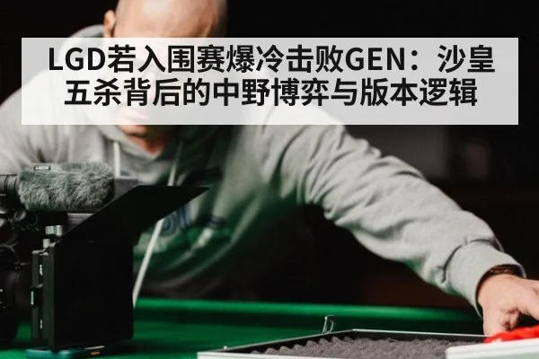 LGD若入围赛爆冷击败GEN：沙皇五杀背后的中野博弈与版本逻辑