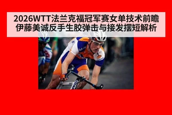 2026WTT法兰克福冠军赛女单技术前瞻 伊藤美诚反手生胶弹击与接发摆短解析